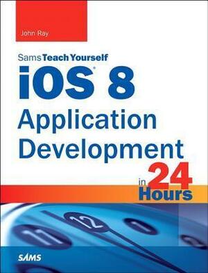 IOS 8 Application Development in 24 Hours, Sams Teach Yourself by John Ray