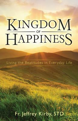 Kingdom of Happiness: Living the Beatitudes in Everyday Life by Jeffrey Kirby