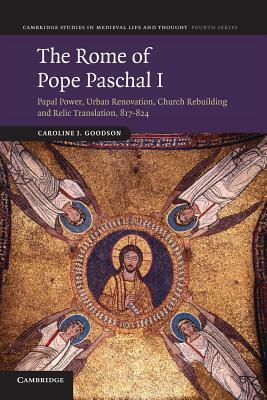 The Rome of Pope Paschal I: Papal Power, Urban Renovation, Church Rebuilding and Relic Translation, 817-824 by Caroline J. Goodson