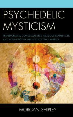 Psychedelic Mysticism: Transforming Consciousness, Religious Experiences, and Voluntary Peasants in Postwar America by Morgan Shipley