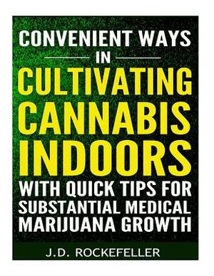 Convenient Ways in Cultivating Cannabis Indoors with Quick Tips for Substantial Medical Marijuana Growth by J. D. Rockefeller