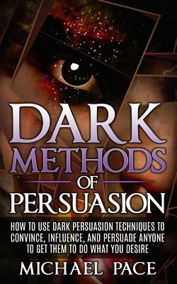 Dark Methods Of Persuasion: How To Use Dark Persuasion Techniques To Convince, Influence And Persuade Anyone And Get Them To Do What You Desire by Michael Pace