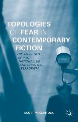 Topologies of Fear in Contemporary Fiction: The Anxieties of Post-Nationalism and Counter Terrorism by Scott McClintock