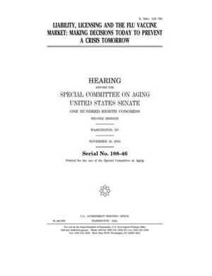 Liability, licensing and the flu vaccine market: making decisions today to prevent a crisis tomorrow by United States Congress, United States Senate, Special Committee on Aging (senate)