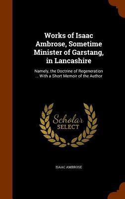 Works of Isaac Ambrose, Sometime Minister of Garstang, in Lancashire: Namely, the Doctrine of Regeneration ... with a Short Memoir of the Author by Isaac Ambrose