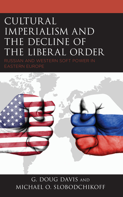Cultural Imperialism and the Decline of the Liberal Order: Russian and Western Soft Power in Eastern Europe by G. Doug Davis, Michael O. Slobodchikoff