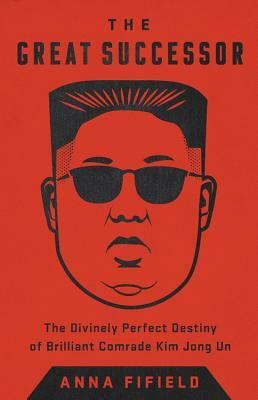 The Great Successor: The Divinely Perfect Destiny of Brilliant Comrade Kim Jong Un by Anna Fifield