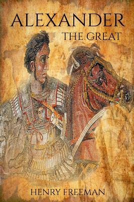 Alexander the Great: A Life from Beginning to End by Henry Freeman