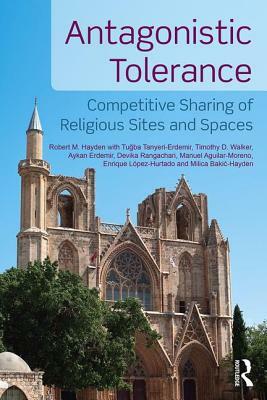 Antagonistic Tolerance: Competitive Sharing of Religious Sites and Spaces by Tu&#287;ba Tanyeri-Erdemir, Aykan Erdemir, Robert M. Hayden