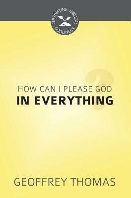 How Can I Aim to Please God in Everything? (Cultivating Biblical Godliness Series) by Geoffrey Thomas