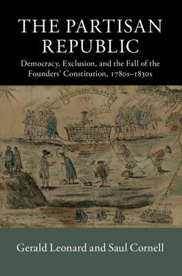 The Partisan Republic: Democracy, Exclusion, and the Fall of the Founders' Constitution, 1780s-1830s by Saul Cornell, Gerald Leonard