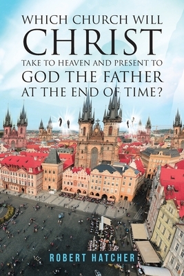 Which Church Will Christ Take to Heaven and Present to God the Father at the End of Time? by Robert Hatcher