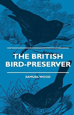 The British Bird-Preserver - Or, How To Skin, Stuff And Mount Birds And Animals - With A Chapter On Their Localities, Habits And How To Obtain Them - by Samuel Wood