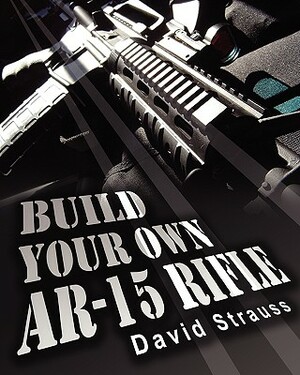 Build Your Own AR-15 Rifle: In Less Than 3 Hours You Too, Can Build Your Own Fully Customized AR-15 Rifle From Scratch...Even If You Have Never To by David Strauss