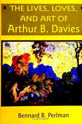The Lives, Loves and Art of Arthur B. Davies by Bennard B. Perlman