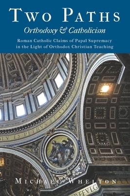 Two Paths: Orthodoxy & Catholicism: Rome's Claims of Papal Supremacy in the Light of Orthodox Christian Teaching by Michael Whelton