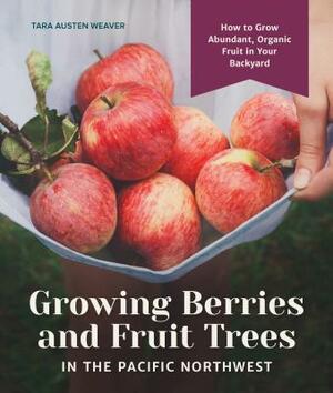 Growing Berries and Fruit Trees in the Pacific Northwest: How to Grow Abundant, Organic Fruit in Your Backyard by Tara Austen Weaver