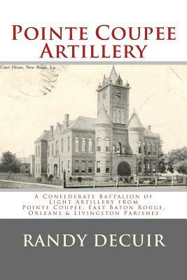 Pointe Coupee Artillery: A Confederate Battalion of Light Artillery from Pointe Coupee, East Baton Rouge, Orleans & Livingston Parishes by Randy Decuir