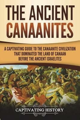 The Ancient Canaanites: A Captivating Guide to the Canaanite Civilization That Dominated the Land of Canaan Before the Ancient Israelites by Captivating History