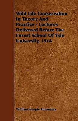 Wild Life Conservation In Theory And Practice - Lectures Delivered Before The Forest School Of Yale University, 1914 by William Temple Hornaday