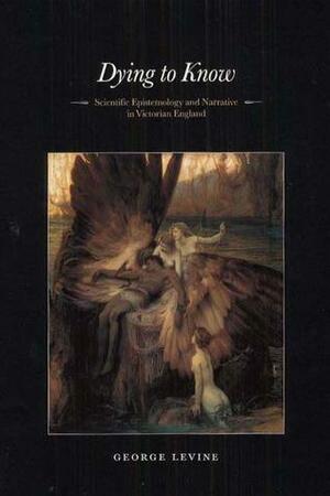 Dying to Know: Scientific Epistemology and Narrative in Victorian England by George Lewis Levine