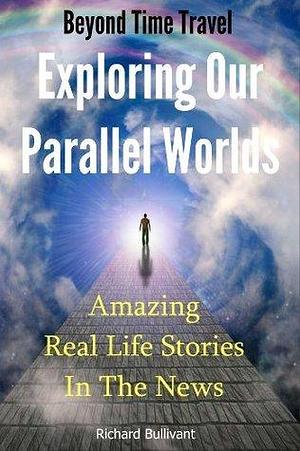 Beyond Time Travel - Exploring Our Parallel Worlds: Amazing Real Life Stories in the News by Richard Bullivant, Richard Bullivant