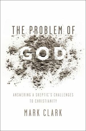 The Problem of God: Answering a Skeptic's Challenges to Christianity by Mark Clark