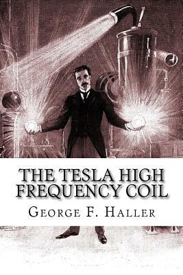 The Tesla High Frequency Coil: Its Construction And Uses by Elmer Tiling Cunningham, George F. Haller