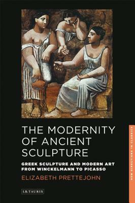 The Modernity of Ancient Sculpture: Greek Sculpture and Modern Art from Winckelmann to Picasso by Elizabeth Prettejohn