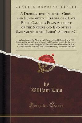 A Demonstration of the Gross and Fundamental Errors of a Late Book, Called a Plain Account of the Nature and End of the Sacrament of the Lord's Supper, &c: Wherein Also the Nature and Extent of the Redemption of All Mankind by Jesus Christ Is Stated and E by William Law