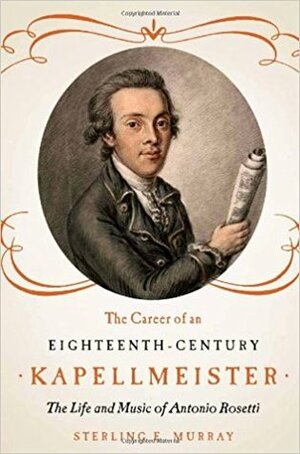 The Career of an Eighteenth-Century Kapellmeister: The Life and Music of Antonio Rosetti by Sterling E. Murray