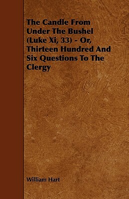 The Candle from Under the Bushel (Luke XI, 33) - Or, Thirteen Hundred and Six Questions to the Clergy by William Hart