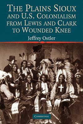 The Plains Sioux and U.S. Colonialism from Lewis and Clark to Wounded Knee by Jeffrey Ostler