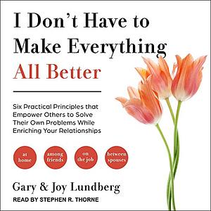 I Don't Have to Make Everything All Better: Six Practical Principles That Empower Others to Solve Their Own Problems While Enriching Your Relationship by Gary Lundberg, Joy Lundberg