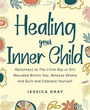 Healing your Inner Child: Reconnect to The Little Boy or Girl Wounded Within You, Release Shame and Guilt and Embrace Yourself by Jessica Gray