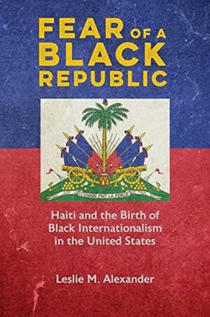 Fear of a Black Republic: Haiti and the Birth of Black Internationalism in the United States by Leslie M. Alexander