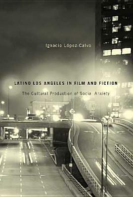 Latino Los Angeles in Film and Fiction: The Cultural Production of Social Anxiety by Ignacio López-Calvo