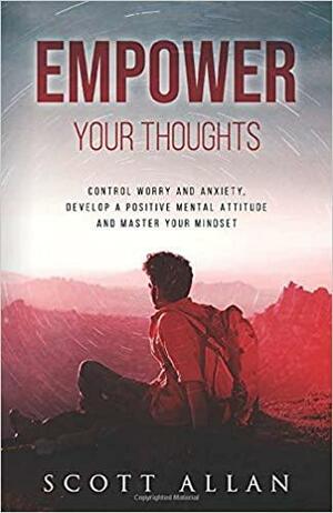 Empower Your Thoughts: Control Worry and Anxiety, Develop a Positive Mental Attitude and Master Your Mindset by Scott Allan