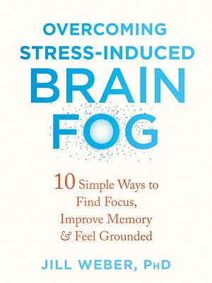 Overcoming Stress-Induced Brain Fog: 10 Simple Ways to Find Focus, Improve Memory, and Feel Grounded by Jill P. Weber, Jill P. Weber