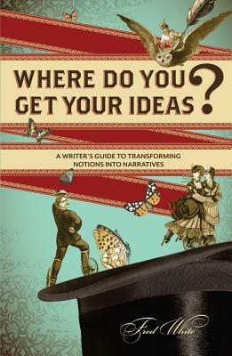 Where Do You Get Your Ideas?: A Writer's Guide to Transforming Notions Into Narratives by Fred White