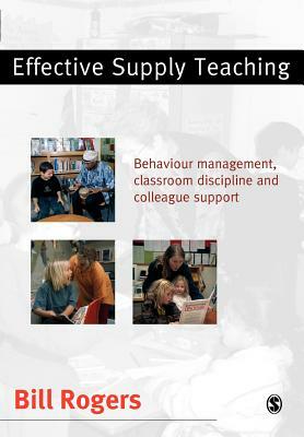 Effective Supply Teaching: Behaviour Management, Classroom Discipline and Colleague Support by Bill Rogers