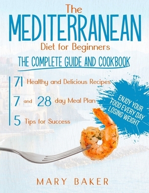 The Mediterranean Diet For Beginners: The Complete Guide and Cookbook. 71 Healthy and Delicious Recipes, 7 and 28 Day Meal Plan, 5 Tips For Success. E by Mary Baker