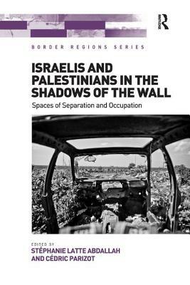 Israelis and Palestinians in the Shadows of the Wall: Spaces of Separation and Occupation by Stéphanie Latte Abdallah, Cédric Parizot