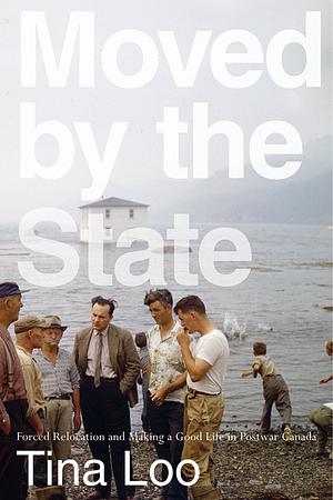 Moved by the State: Forced Relocation and Making a Good Life in Postwar Canada by Tina Loo