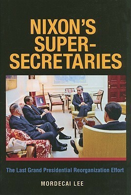 Nixon's Super-Secretaries: The Last Grand Presidential Reorganization Effort by Mordecai Lee