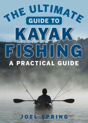 The Ultimate Guide to Kayak Fishing: A Practical Guide by Joel Spring