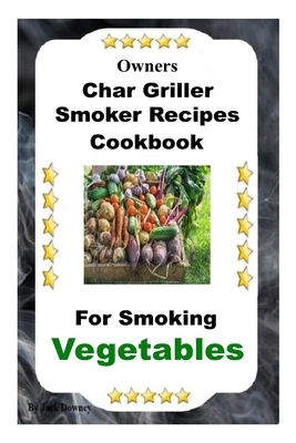 Owners Char Griller Smoker Recipes Cookbook: For Smoking Vegetables by Jack Downey