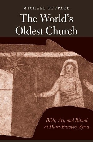 The World's Oldest Church: Bible, Art, and Ritual at Dura-Europos, Syria by Michael Peppard