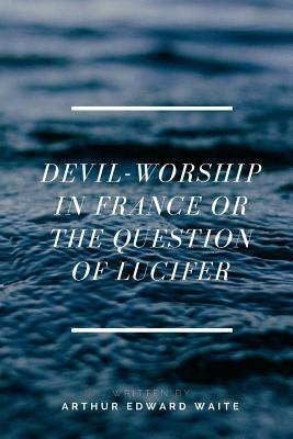 Devil-worship In France Or The Question Of Lucifer by Arthur Edward Waite