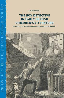 The Boy Detective in Early British Children's Literature: Patrolling the Borders Between Boyhood and Manhood by Lucy Andrew